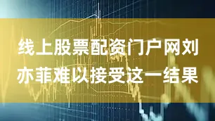 线上股票配资门户网刘亦菲难以接受这一结果