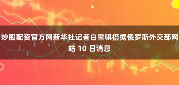 炒股配资官方网新华社记者白雪骐摄据俄罗斯外交部网站 10 日消息