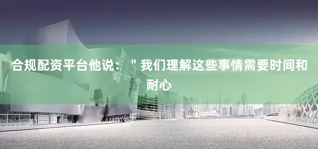 合规配资平台他说：＂我们理解这些事情需要时间和耐心