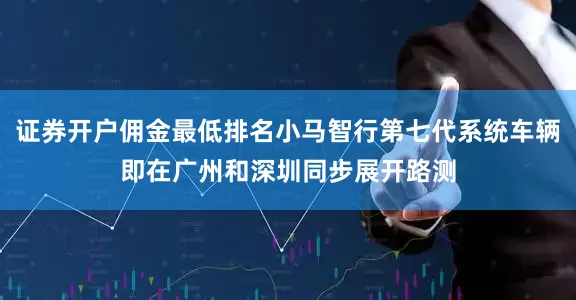 证券开户佣金最低排名小马智行第七代系统车辆即在广州和深圳同步展开路测