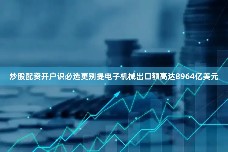 炒股配资开户识必选更别提电子机械出口额高达8964亿美元