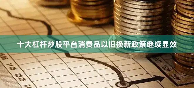 十大杠杆炒股平台消费品以旧换新政策继续显效