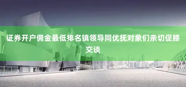 证券开户佣金最低排名镇领导同优抚对象们亲切促膝交谈