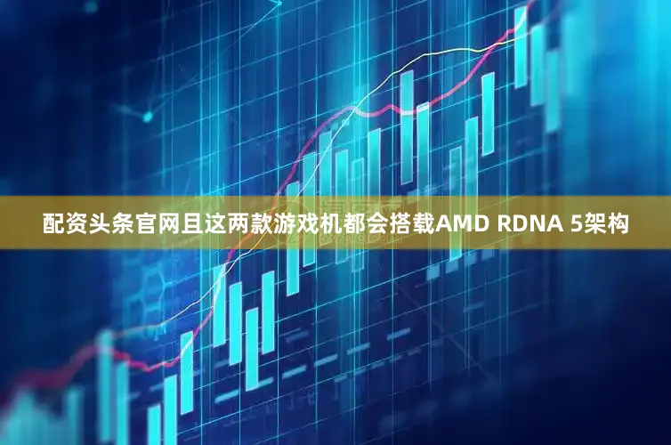 配资头条官网且这两款游戏机都会搭载AMD RDNA 5架构