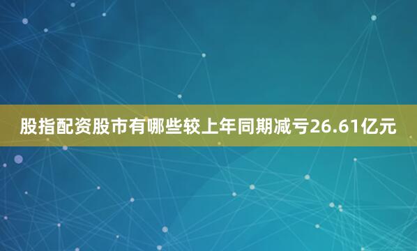股指配资股市有哪些较上年同期减亏26.61亿元