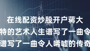 在线配资炒股开户蒋大为以其独特的艺术人生谱写了一曲令人唏嘘的传奇