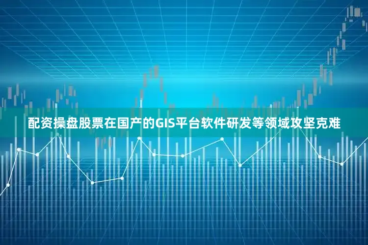 配资操盘股票在国产的GIS平台软件研发等领域攻坚克难
